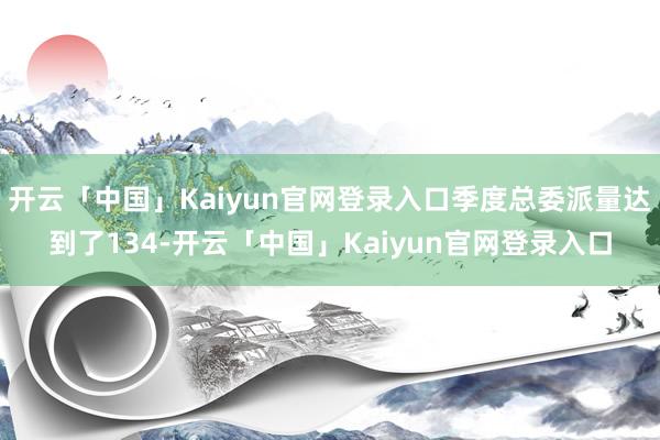 开云「中国」Kaiyun官网登录入口季度总委派量达到了134-开云「中国」Kaiyun官网登录入口