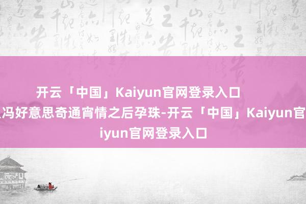 开云「中国」Kaiyun官网登录入口        最新预报里冯好意思奇通宵情之后孕珠-开云「中国」
