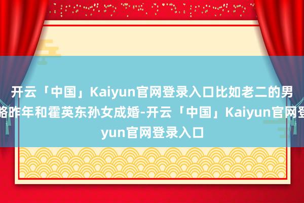 开云「中国」Kaiyun官网登录入口比如老二的男儿胡智略昨年和霍英东孙女成婚-开云「中国」Kaiyun官网登录入口