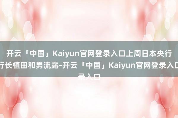 开云「中国」Kaiyun官网登录入口上周日本央行行长植田和男流露-开云「中国」Kaiyun官网登录入