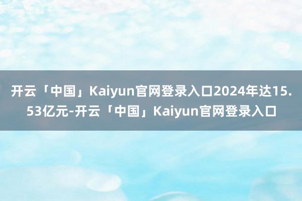 开云「中国」Kaiyun官网登录入口2024年达15.53亿元-开云「中国」Kaiyun官网登录入口