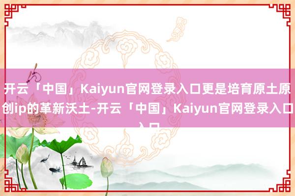 开云「中国」Kaiyun官网登录入口更是培育原土原创ip的革新沃土-开云「中国」Kaiyun官网登录入口