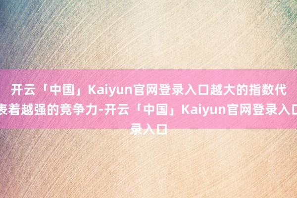 开云「中国」Kaiyun官网登录入口越大的指数代表着越强的竞争力-开云「中国」Kaiyun官网登录入口