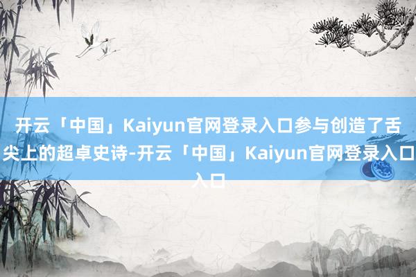 开云「中国」Kaiyun官网登录入口参与创造了舌尖上的超卓史诗-开云「中国」Kaiyun官网登录入口