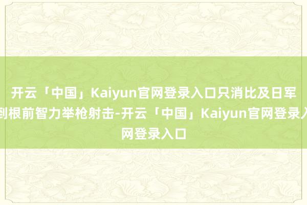 开云「中国」Kaiyun官网登录入口只消比及日军冲到根前智力举枪射击-开云「中国」Kaiyun官网登录入口