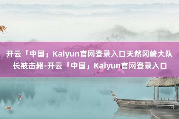 开云「中国」Kaiyun官网登录入口天然冈崎大队长被击毙-开云「中国」Kaiyun官网登录入口