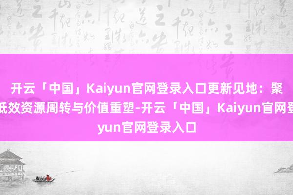 开云「中国」Kaiyun官网登录入口更新见地：聚焦存量低效资源周转与价值重塑-开云「中国」Kaiyu