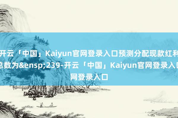 开云「中国」Kaiyun官网登录入口预测分配现款红利总数为&ensp;239-开云「中国」K
