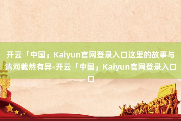 开云「中国」Kaiyun官网登录入口这里的故事与清河截然有异-开云「中国」Kaiyun官网登录入口