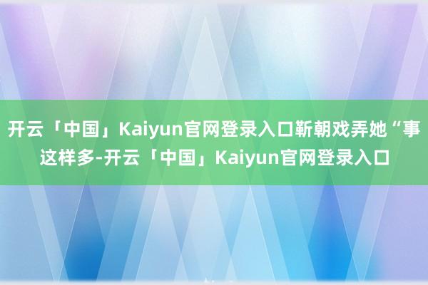 开云「中国」Kaiyun官网登录入口靳朝戏弄她“事这样多-开云「中国」Kaiyun官网登录入口