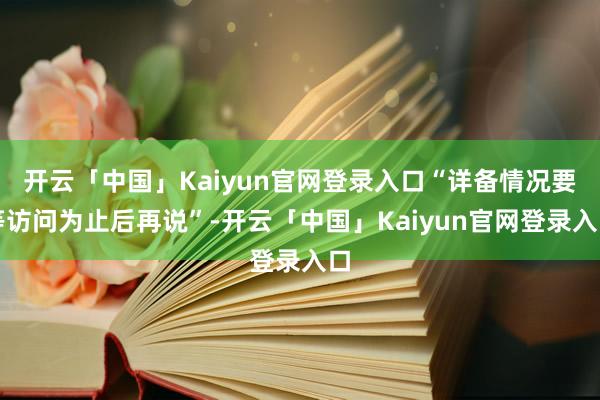 开云「中国」Kaiyun官网登录入口“详备情况要等访问为止后再说”-开云「中国」Kaiyun官网登录入口