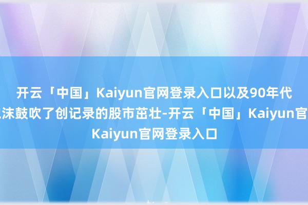 开云「中国」Kaiyun官网登录入口以及90年代的互联网泡沫鼓吹了创记录的股市茁壮-开云「中国」Kaiyun官网登录入口