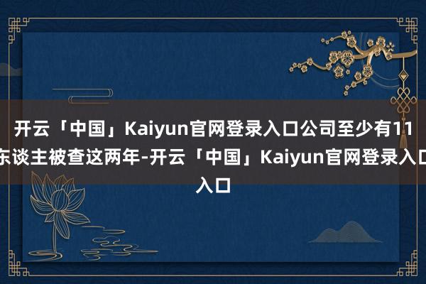 开云「中国」Kaiyun官网登录入口公司至少有11东谈主被查这两年-开云「中国」Kaiyun官网登录入口