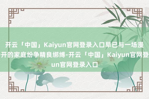 开云「中国」Kaiyun官网登录入口早已与一场漫长而公开的家庭纷争精良绑缚-开云「中国」Kaiyun官网登录入口