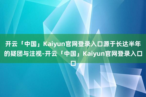 开云「中国」Kaiyun官网登录入口源于长达半年的疑团与注视-开云「中国」Kaiyun官网登录入口