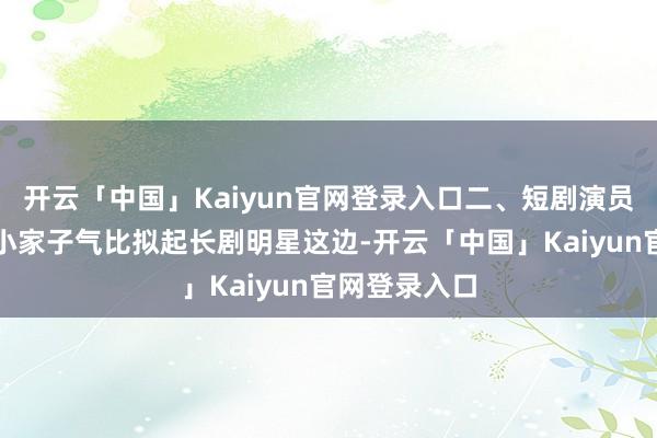 开云「中国」Kaiyun官网登录入口二、短剧演员充气感强、小家子气比拟起长剧明星这边-开云「中国」K
