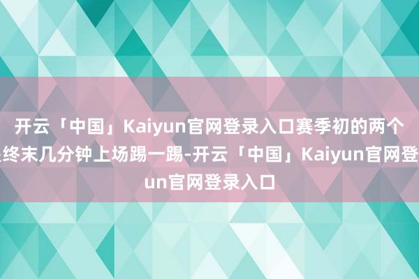 开云「中国」Kaiyun官网登录入口赛季初的两个月齐是终末几分钟上场踢一踢-开云「中国」Kaiyun官网登录入口