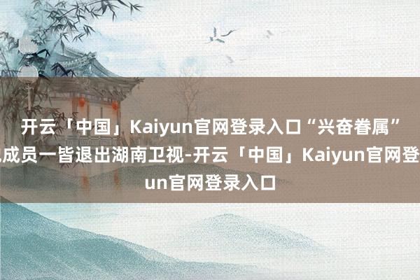 开云「中国」Kaiyun官网登录入口“兴奋眷属”的其他成员一皆退出湖南卫视-开云「中国」Kaiyun官网登录入口