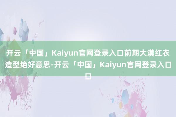 开云「中国」Kaiyun官网登录入口前期大漠红衣造型绝好意思-开云「中国」Kaiyun官网登录入口