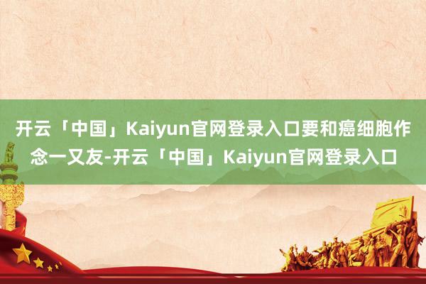 开云「中国」Kaiyun官网登录入口要和癌细胞作念一又友-开云「中国」Kaiyun官网登录入口