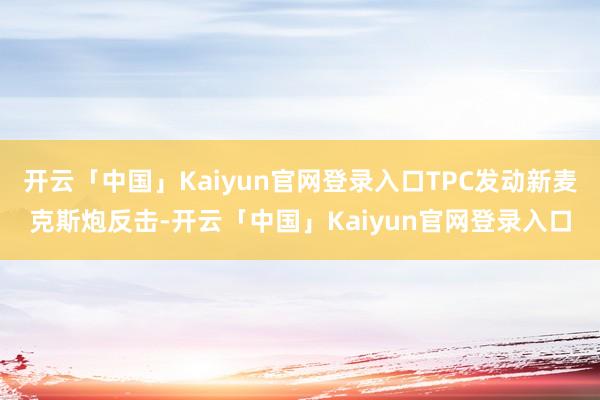 开云「中国」Kaiyun官网登录入口TPC发动新麦克斯炮反击-开云「中国」Kaiyun官网登录入口