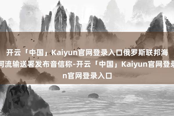 开云「中国」Kaiyun官网登录入口俄罗斯联邦海洋和河流输送署发布音信称-开云「中国」Kaiyun官