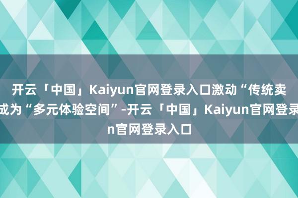 开云「中国」Kaiyun官网登录入口激动“传统卖场”成为“多元体验空间”-开云「中国」Kaiyun官网登录入口