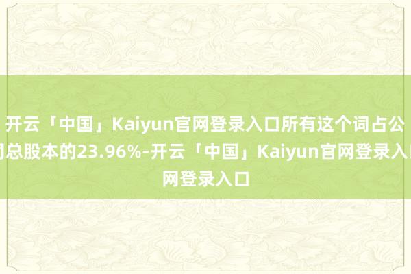 开云「中国」Kaiyun官网登录入口所有这个词占公司总股本的23.96%-开云「中国」Kaiyun官网登录入口
