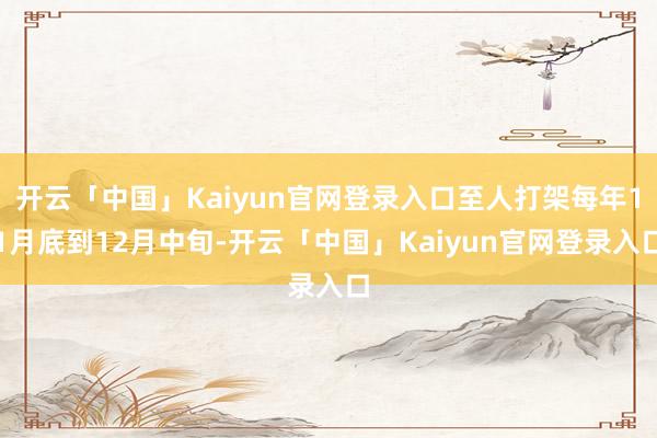 开云「中国」Kaiyun官网登录入口至人打架每年11月底到12月中旬-开云「中国」Kaiyun官网登录入口