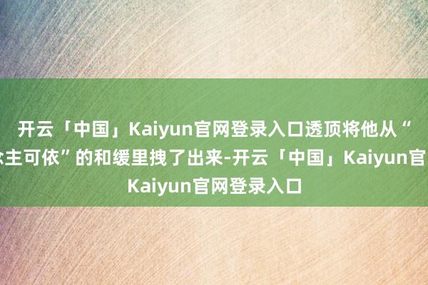 开云「中国」Kaiyun官网登录入口透顶将他从“有家东说念主可依”的和缓里拽了出来-开云「中国」Kaiyun官网登录入口