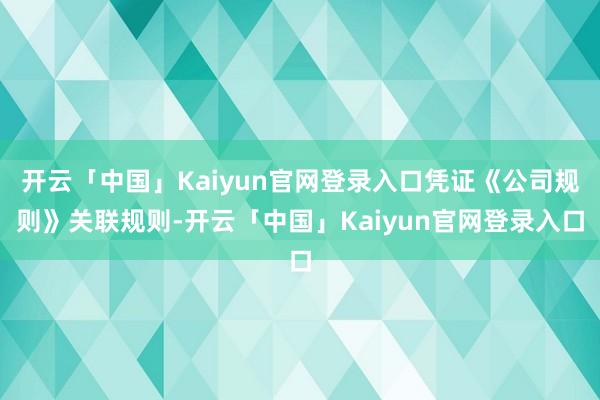 开云「中国」Kaiyun官网登录入口凭证《公司规则》关联规则-开云「中国」Kaiyun官网登录入口