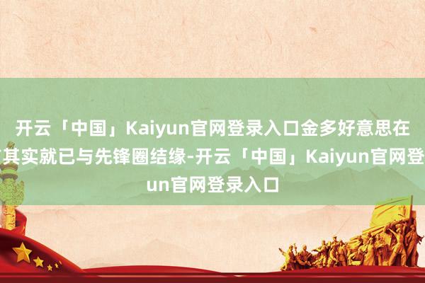 开云「中国」Kaiyun官网登录入口金多好意思在出谈前其实就已与先锋圈结缘-开云「中国」Kaiyun官网登录入口