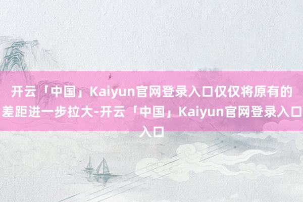 开云「中国」Kaiyun官网登录入口仅仅将原有的差距进一步拉大-开云「中国」Kaiyun官网登录入口