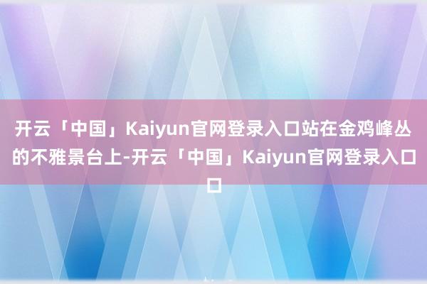 开云「中国」Kaiyun官网登录入口站在金鸡峰丛的不雅景台上-开云「中国」Kaiyun官网登录入口