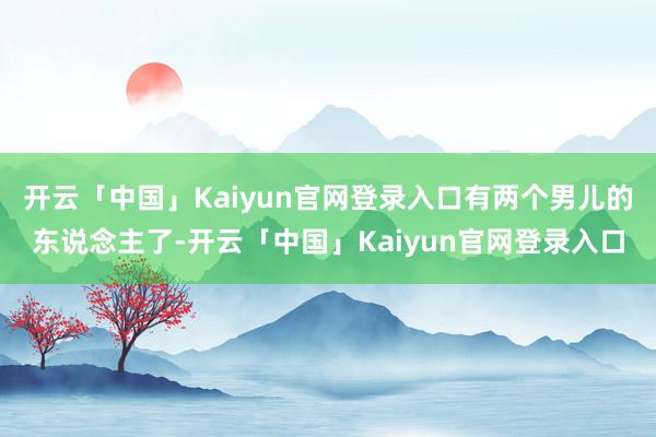 开云「中国」Kaiyun官网登录入口有两个男儿的东说念主了-开云「中国」Kaiyun官网登录入口