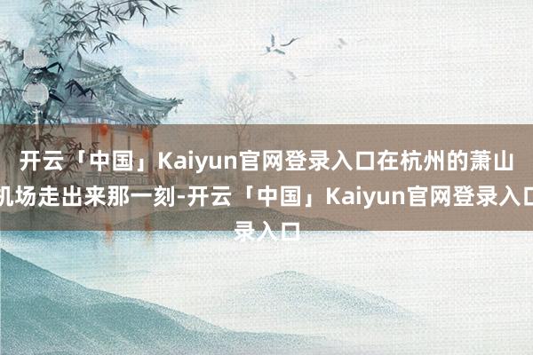 开云「中国」Kaiyun官网登录入口在杭州的萧山机场走出来那一刻-开云「中国」Kaiyun官网登录入口