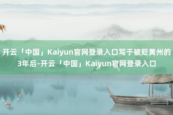 开云「中国」Kaiyun官网登录入口写于被贬黄州的3年后-开云「中国」Kaiyun官网登录入口