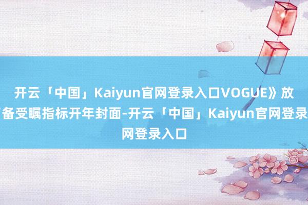 开云「中国」Kaiyun官网登录入口VOGUE》放出了备受瞩指标开年封面-开云「中国」Kaiyun官网登录入口