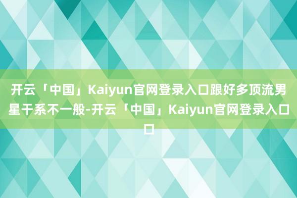 开云「中国」Kaiyun官网登录入口跟好多顶流男星干系不一般-开云「中国」Kaiyun官网登录入口