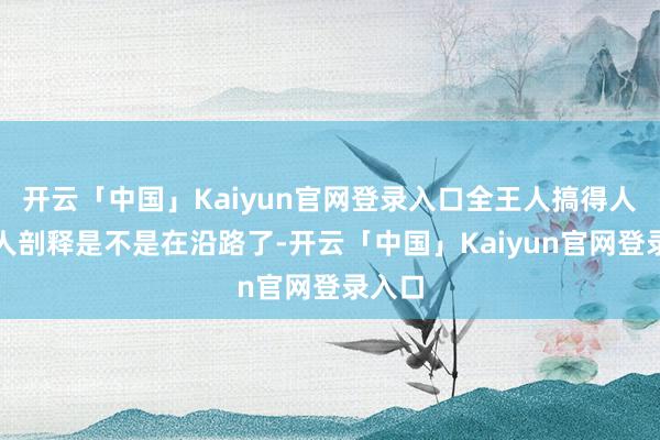 开云「中国」Kaiyun官网登录入口全王人搞得人人王人剖释是不是在沿路了-开云「中国」Kaiyun官网登录入口