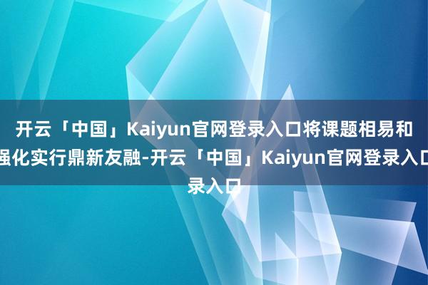 开云「中国」Kaiyun官网登录入口将课题相易和强化实行鼎新友融-开云「中国」Kaiyun官网登录入口