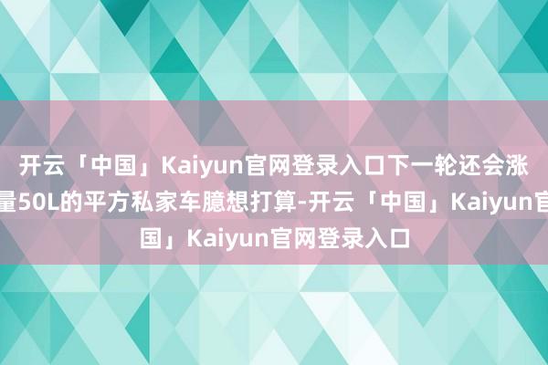 开云「中国」Kaiyun官网登录入口下一轮还会涨吗以油箱容量50L的平方私家车臆想打算-开云「中国」