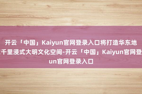 开云「中国」Kaiyun官网登录入口将打造华东地区首家千里浸式大明文化空间-开云「中国」Kaiyun官网登录入口