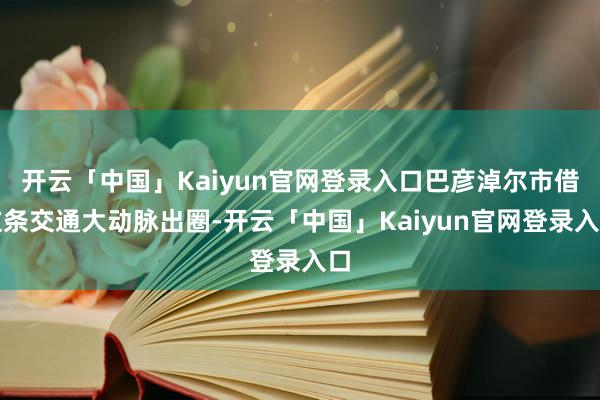 开云「中国」Kaiyun官网登录入口巴彦淖尔市借这条交通大动脉出圈-开云「中国」Kaiyun官网登录入口