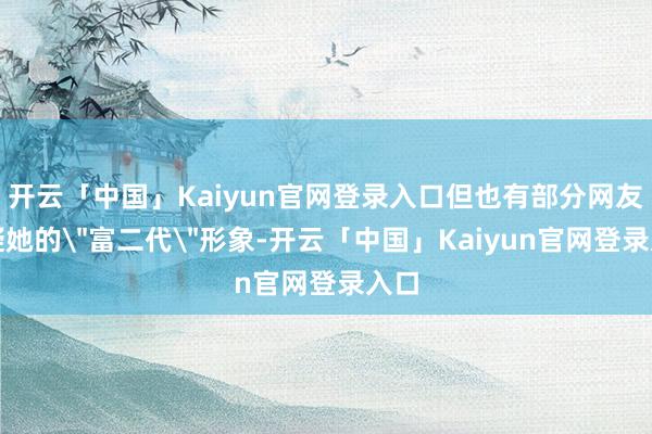 开云「中国」Kaiyun官网登录入口但也有部分网友质疑她的＂富二代＂形象-开云「中国」Kaiyun官网登录入口