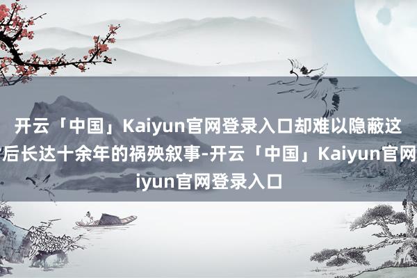 开云「中国」Kaiyun官网登录入口却难以隐蔽这起事件背后长达十余年的祸殃叙事-开云「中国」Kaiyun官网登录入口