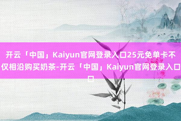 开云「中国」Kaiyun官网登录入口25元免单卡不仅相沿购买奶茶-开云「中国」Kaiyun官网登录入