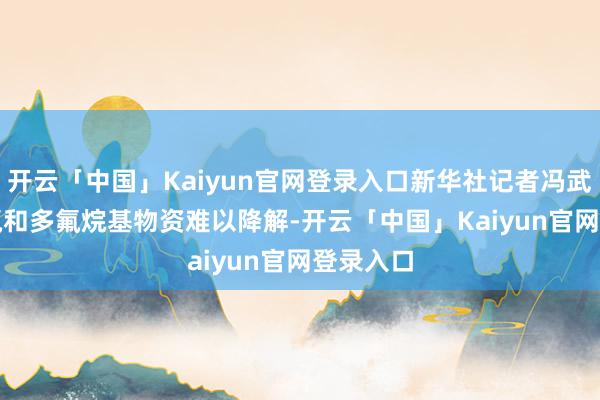 开云「中国」Kaiyun官网登录入口新华社记者冯武勇摄　　全氟和多氟烷基物资难以降解-开云「中国」Kaiyun官网登录入口