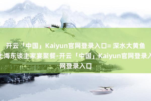 开云「中国」Kaiyun官网登录入口= 深水大黄鱼 =上海东谈主家宴聚餐-开云「中国」Kaiyun官网登录入口