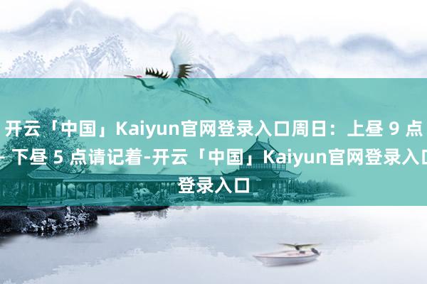 开云「中国」Kaiyun官网登录入口周日：上昼 9 点 – 下昼 5 点请记着-开云「中国」Kaiy